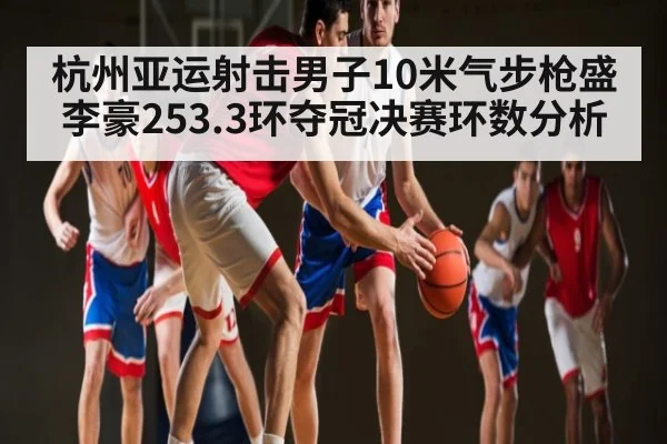 杭州亚运射击男子10米气步枪盛李豪253.3环夺冠决赛环数分析