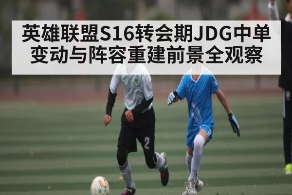英雄联盟S16转会期JDG中单变动与阵容重建前景全观察